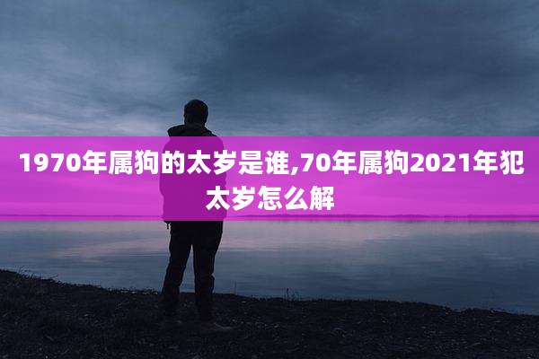1970年属狗的太岁是谁,70年属狗2021年犯太岁怎么解