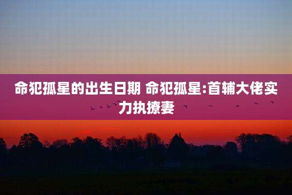 命犯孤星的出生日期 命犯孤星:首辅大佬实力执撩妻
