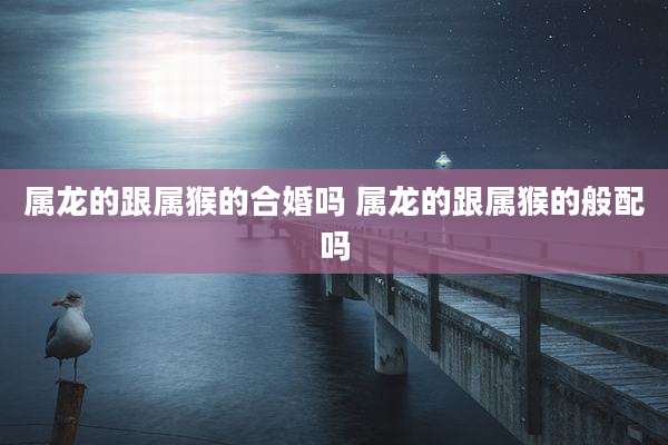 属龙的跟属猴的合婚吗 属龙的跟属猴的般配吗