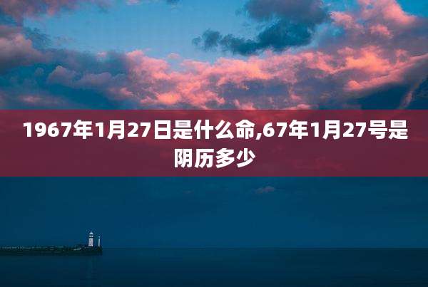 1967年1月27日是什么命,67年1月27号是阴历多少