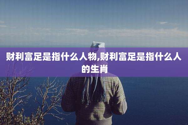 财利富足是指什么人物,财利富足是指什么人的生肖