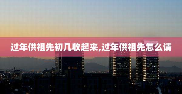 过年供祖先初几收起来,过年供祖先怎么请