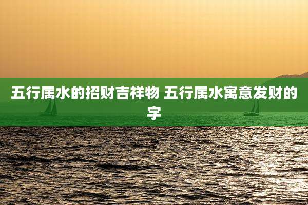 五行属水的招财吉祥物 五行属水寓意发财的字