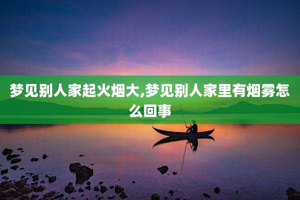 梦见别人家起火烟大,梦见别人家里有烟雾怎么回事