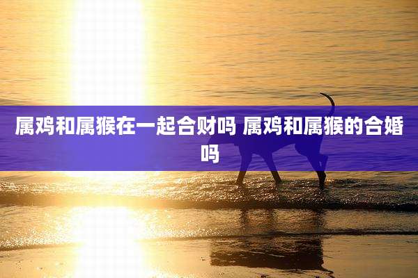 属鸡和属猴在一起合财吗 属鸡和属猴的合婚吗