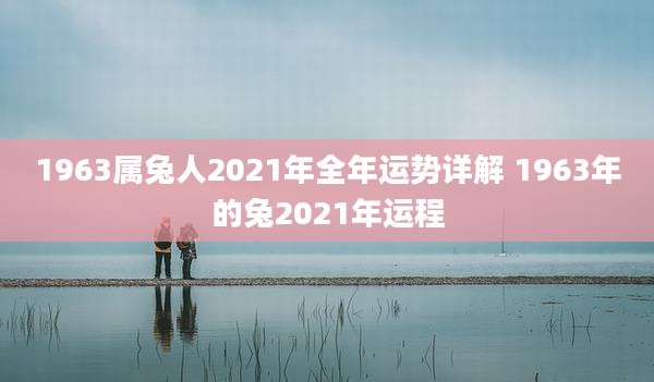 1963属兔人2021年全年运势详解 1963年的兔2021年运程