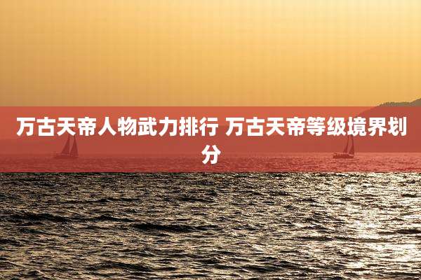 万古天帝人物武力排行 万古天帝等级境界划分