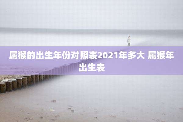 属猴的出生年份对照表2021年多大 属猴年出生表