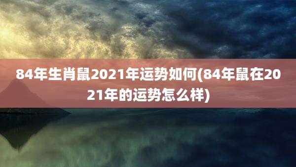 84年生肖鼠2021年运势如何(84年鼠在2021年的运势怎么样)