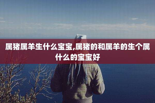 属猪属羊生什么宝宝,属猪的和属羊的生个属什么的宝宝好