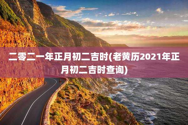 二零二一年正月初二吉时(老黄历2021年正月初二吉时查询)