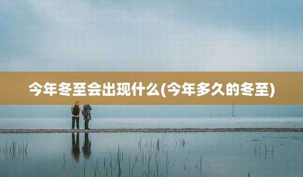 今年冬至会出现什么(今年多久的冬至)