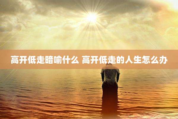 高开低走暗喻什么 高开低走的人生怎么办