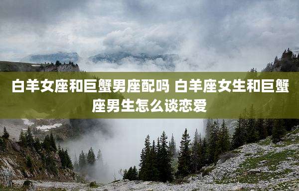 白羊女座和巨蟹男座配吗 白羊座女生和巨蟹座男生怎么谈恋爱