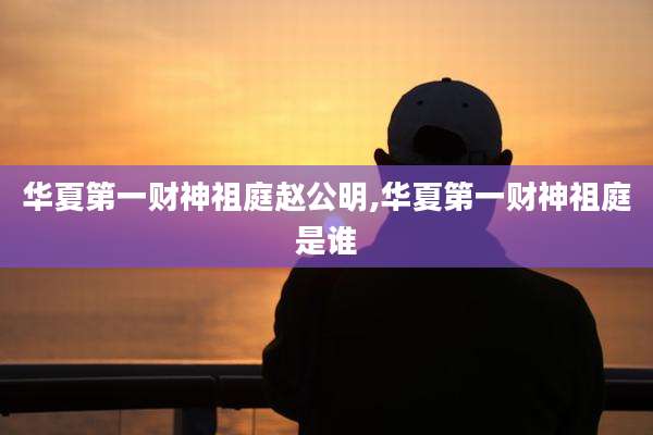 华夏第一财神祖庭赵公明,华夏第一财神祖庭是谁