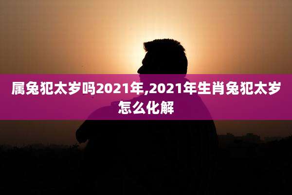 属兔犯太岁吗2021年,2021年生肖兔犯太岁怎么化解