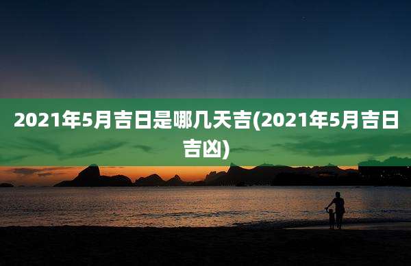 2021年5月吉日是哪几天吉(2021年5月吉日吉凶)