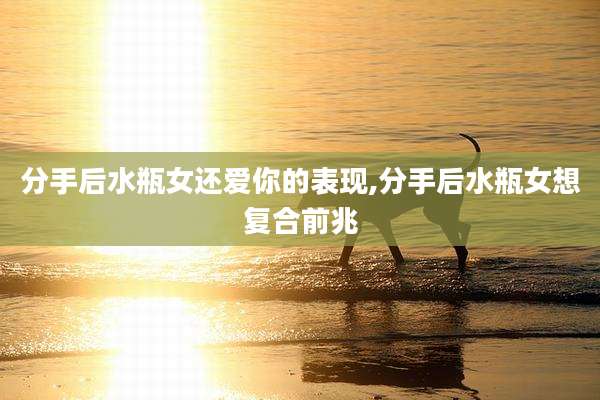分手后水瓶女还爱你的表现,分手后水瓶女想复合前兆