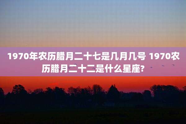 1970年农历腊月二十七是几月几号 1970农历腊月二十二是什么星座?