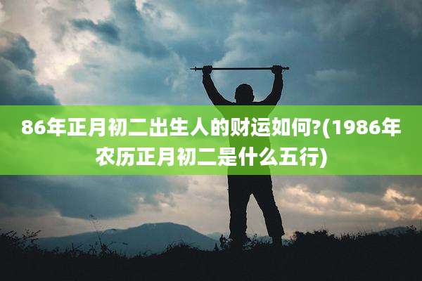 86年正月初二出生人的财运如何?(1986年农历正月初二是什么五行)