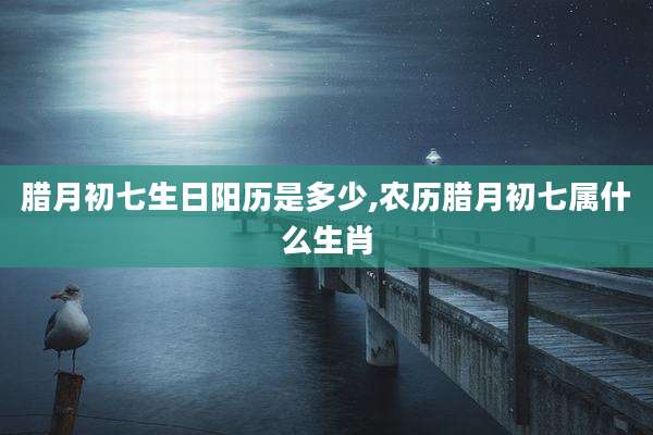 腊月初七生日阳历是多少,农历腊月初七属什么生肖