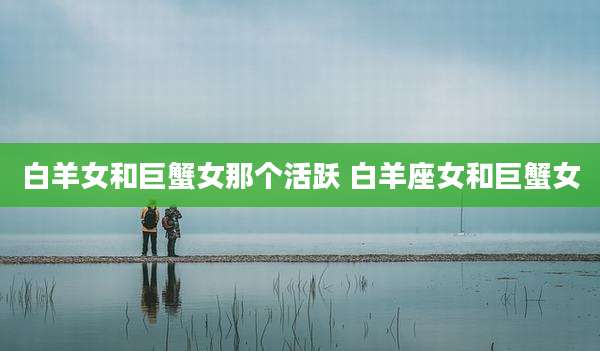 白羊女和巨蟹女那个活跃 白羊座女和巨蟹女