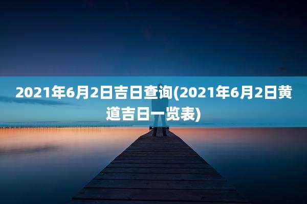 2021年6月2日吉日查询(2021年6月2日黄道吉日一览表)