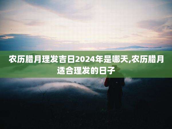 农历腊月理发吉日2024年是哪天,农历腊月适合理发的日子