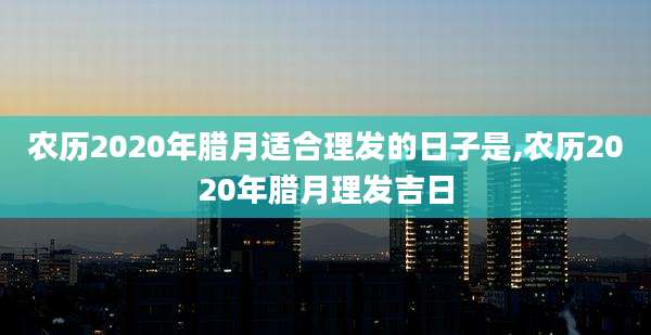 农历2020年腊月适合理发的日子是,农历2020年腊月理发吉日