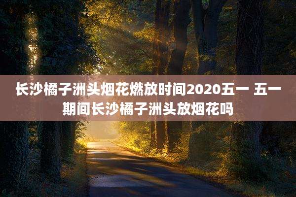 长沙橘子洲头烟花燃放时间2020五一 五一期间长沙橘子洲头放烟花吗