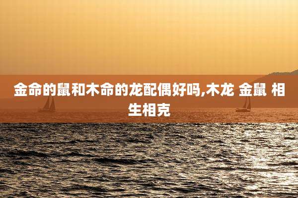 金命的鼠和木命的龙配偶好吗,木龙 金鼠 相生相克