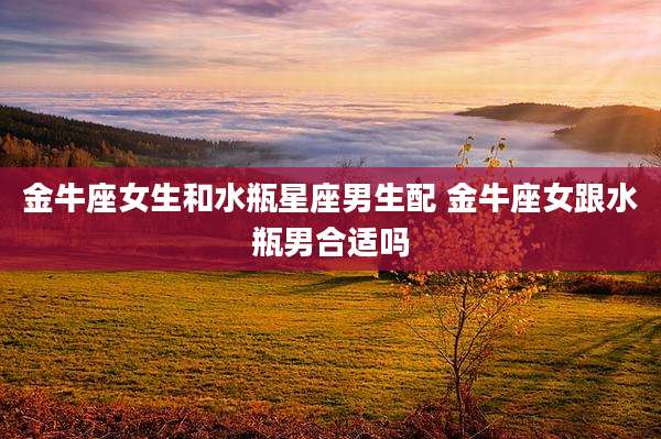 金牛座女生和水瓶星座男生配 金牛座女跟水瓶男合适吗