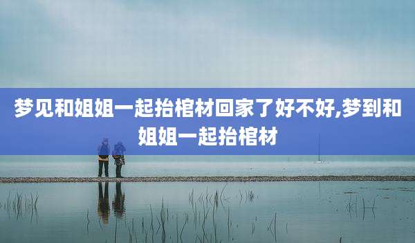梦见和姐姐一起抬棺材回家了好不好,梦到和姐姐一起抬棺材