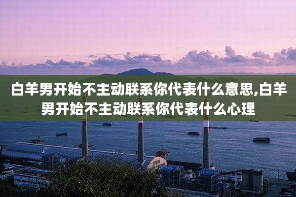 白羊男开始不主动联系你代表什么意思,白羊男开始不主动联系你代表什么心理