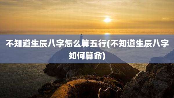 不知道生辰八字怎么算五行(不知道生辰八字如何算命)