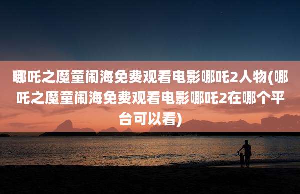 哪吒之魔童闹海免费观看电影哪吒2人物(哪吒之魔童闹海免费观看电影哪吒2在哪个平台可以看)