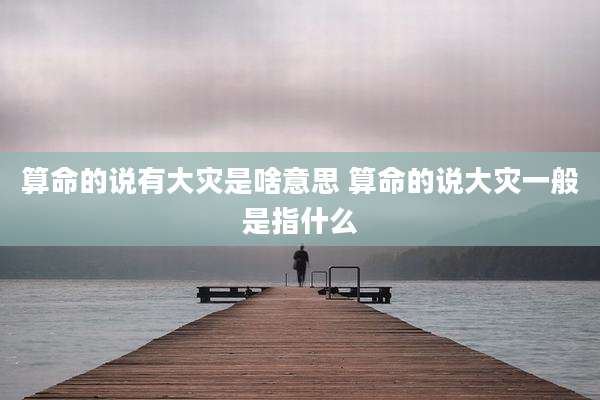 算命的说有大灾是啥意思 算命的说大灾一般是指什么