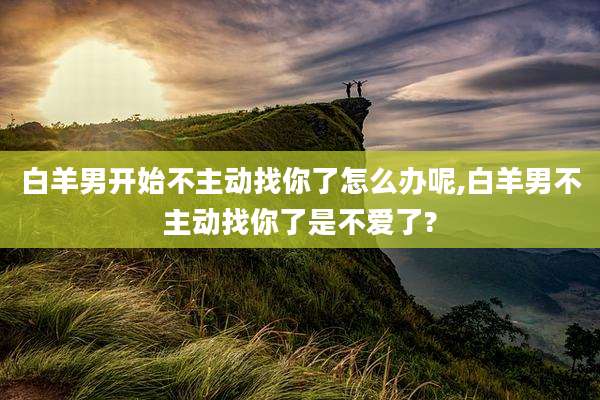 白羊男开始不主动找你了怎么办呢,白羊男不主动找你了是不爱了?