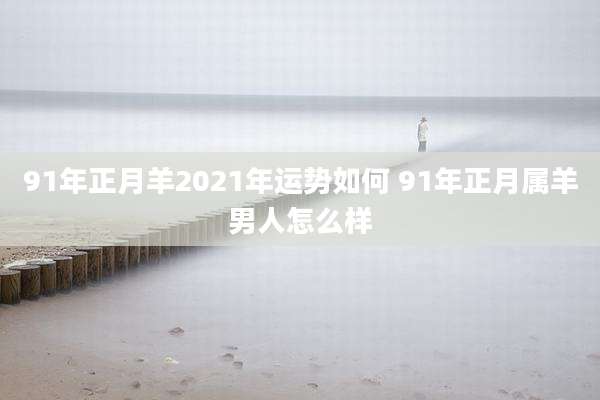 91年正月羊2021年运势如何 91年正月属羊男人怎么样