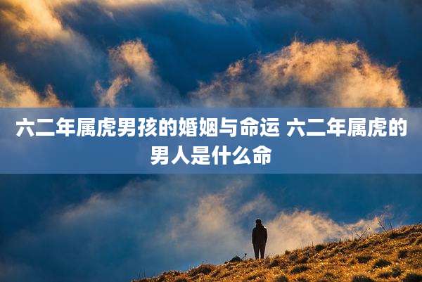六二年属虎男孩的婚姻与命运 六二年属虎的男人是什么命