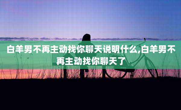 白羊男不再主动找你聊天说明什么,白羊男不再主动找你聊天了