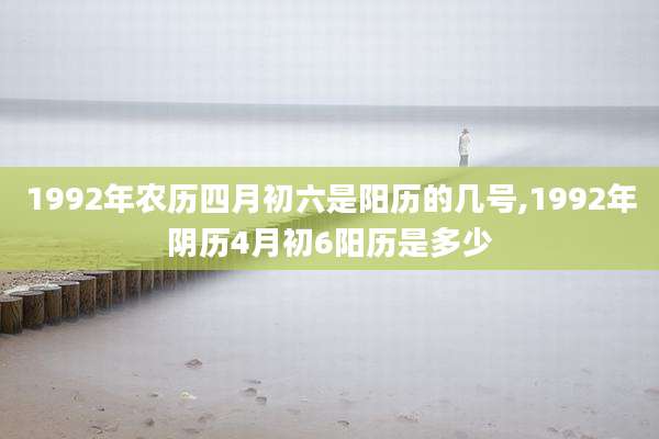 1992年农历四月初六是阳历的几号,1992年阴历4月初6阳历是多少