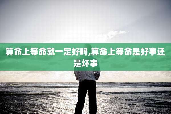 算命上等命就一定好吗,算命上等命是好事还是坏事