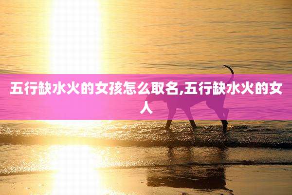 五行缺水火的女孩怎么取名,五行缺水火的女人