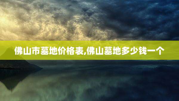 佛山市墓地价格表,佛山墓地多少钱一个