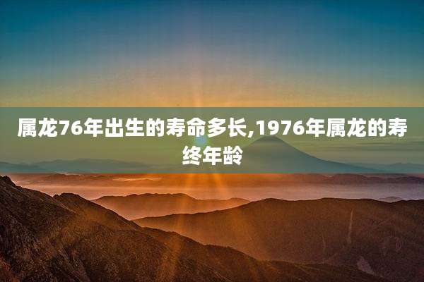 属龙76年出生的寿命多长,1976年属龙的寿终年龄