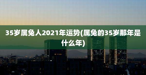 35岁属兔人2021年运势(属兔的35岁那年是什么年)
