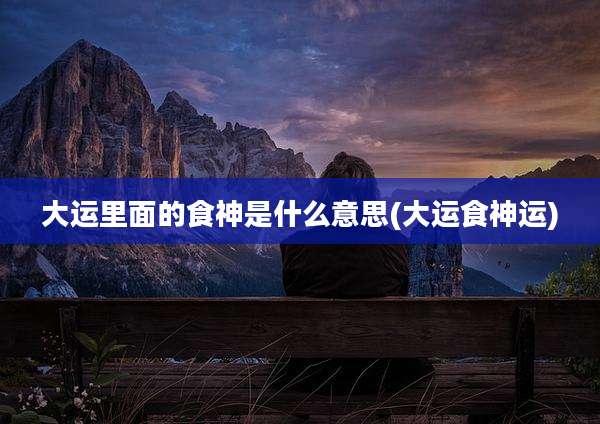 大运里面的食神是什么意思(大运食神运)