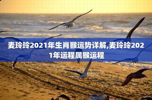 麦玲玲2021年生肖猴运势详解,麦玲玲2021年运程属猴运程