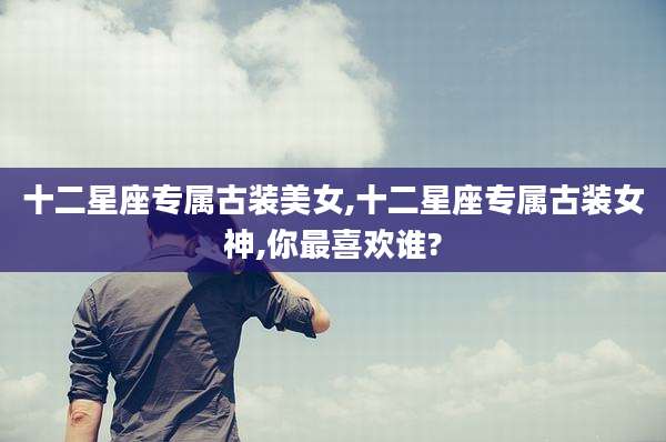 十二星座专属古装美女,十二星座专属古装女神,你最喜欢谁?